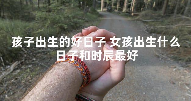 孩子出生的好日子 女孩出生什么日子和时辰最好